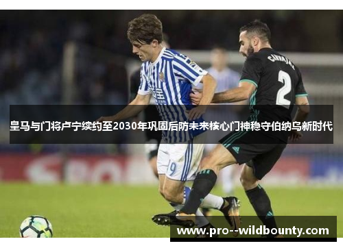 皇马与门将卢宁续约至2030年巩固后防未来核心门神稳守伯纳乌新时代